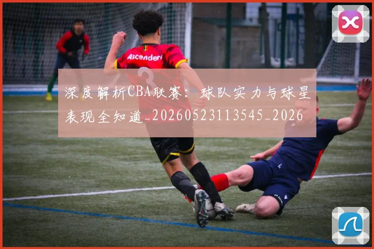 深度解析CBA联赛:球队实力与球星表现全知道_20260523113545_20260707154457